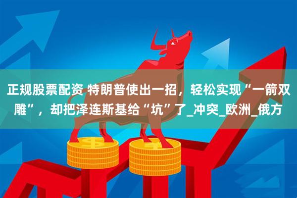正规股票配资 特朗普使出一招，轻松实现“一箭双雕”，却把泽连斯基给“坑”了_冲突_欧洲_俄方