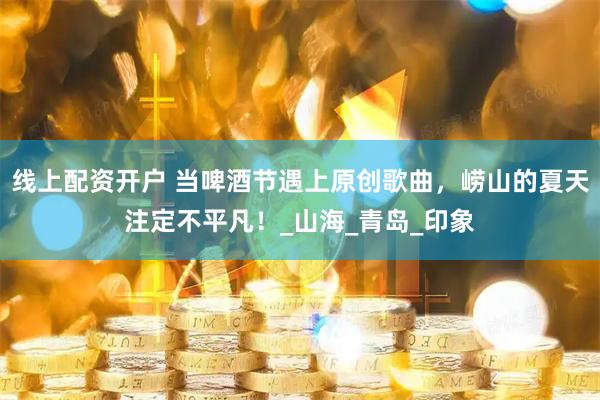 线上配资开户 当啤酒节遇上原创歌曲，崂山的夏天注定不平凡！_山海_青岛_印象