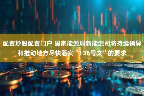 配资炒股配资门户 国家能源局新能源司将持续指导和推动地方尽快落实“136号文”的要求