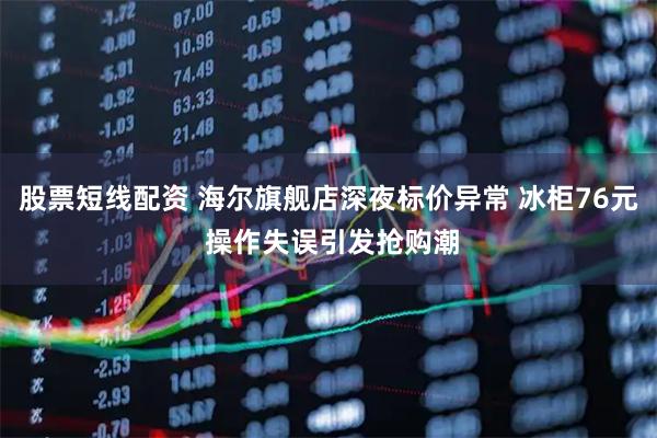 股票短线配资 海尔旗舰店深夜标价异常 冰柜76元 操作失误引发抢购潮