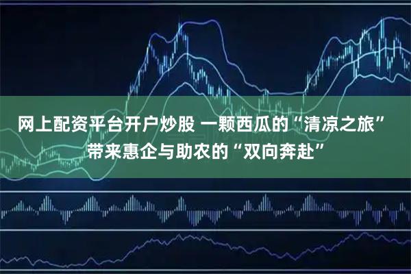 网上配资平台开户炒股 一颗西瓜的“清凉之旅” 带来惠企与助农的“双向奔赴”