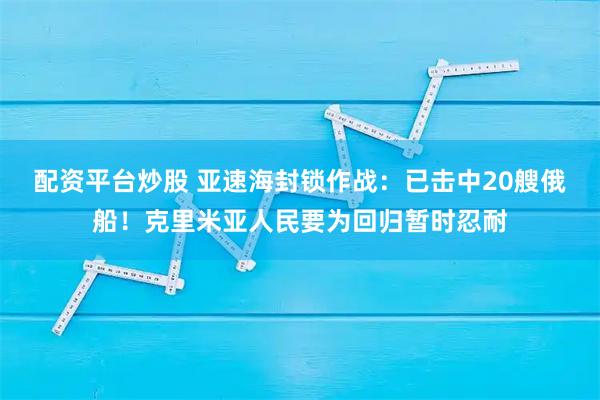 配资平台炒股 亚速海封锁作战：已击中20艘俄船！克里米亚人民要为回归暂时忍耐