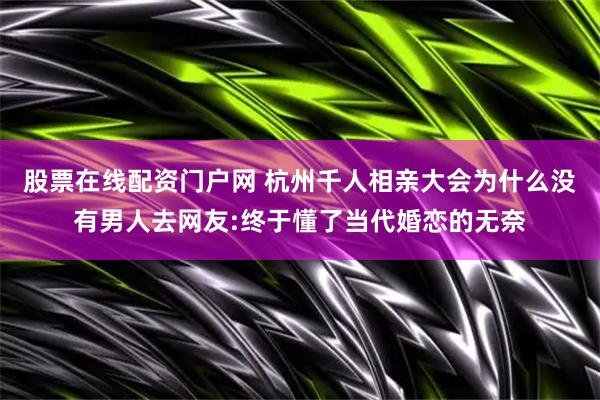股票在线配资门户网 杭州千人相亲大会为什么没有男人去网友:终于懂了当代婚恋的无奈