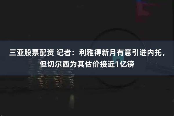 三亚股票配资 记者：利雅得新月有意引进内托，但切尔西为其估价接近1亿镑